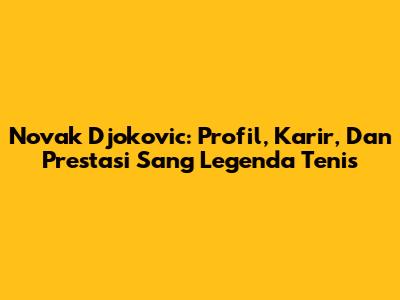 Novak Djokovic: Profil, Karir, Dan Prestasi Sang Legenda Tenis