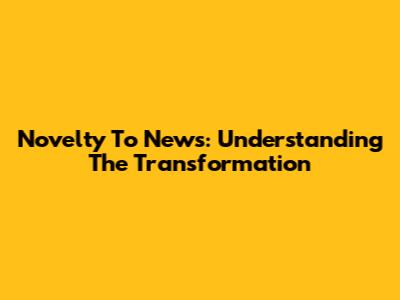 Novelty To News: Understanding The Transformation