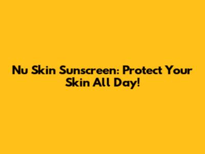 Nu Skin Sunscreen: Protect Your Skin All Day!