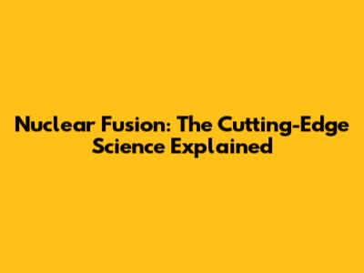 Nuclear Fusion: The Cutting-Edge Science Explained