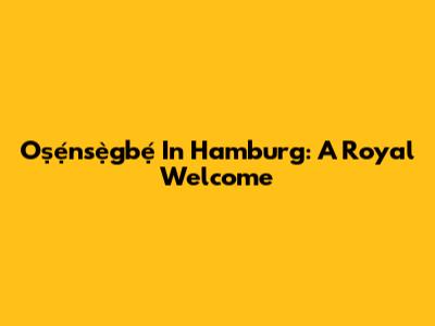 Oṣẹ́nsẹ̀gbẹ́ In Hamburg: A Royal Welcome