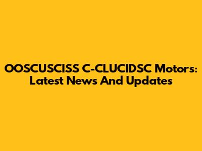 OOSCUSCISS C-CLUCIDSC Motors: Latest News And Updates
