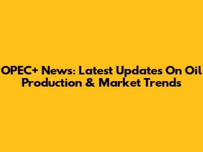 OPEC+ News: Latest Updates On Oil Production & Market Trends