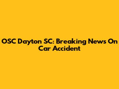 OSC Dayton SC: Breaking News On Car Accident