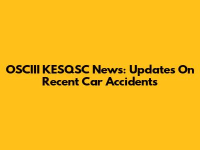 OSCIII KESQSC News: Updates On Recent Car Accidents