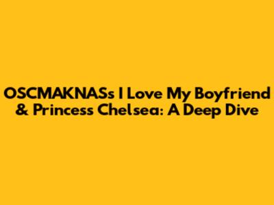 OSCMAKNAS's 'I Love My Boyfriend' & Princess Chelsea: A Deep Dive