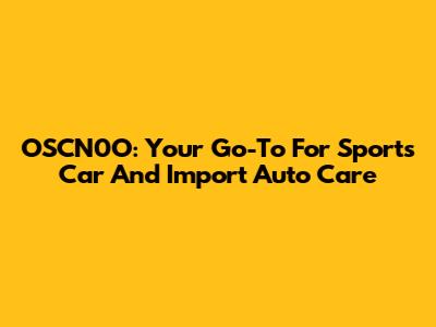 OSCN0O: Your Go-To For Sports Car And Import Auto Care