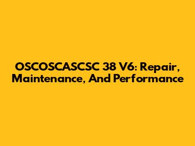 OSCOSCASCSC 38 V6: Repair, Maintenance, And Performance