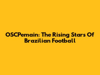 OSCPemain: The Rising Stars Of Brazilian Football