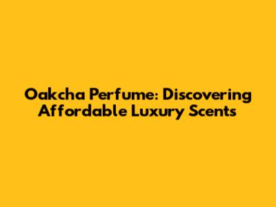 Oakcha Perfume: Discovering Affordable Luxury Scents