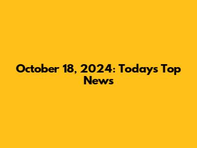 October 18, 2024: Today's Top News