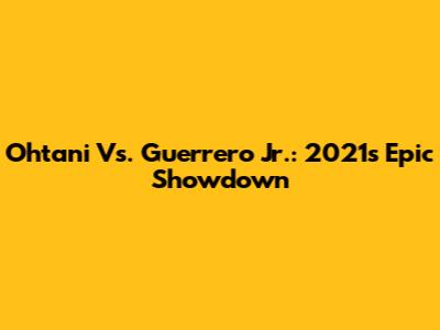 Ohtani Vs. Guerrero Jr.: 2021's Epic Showdown