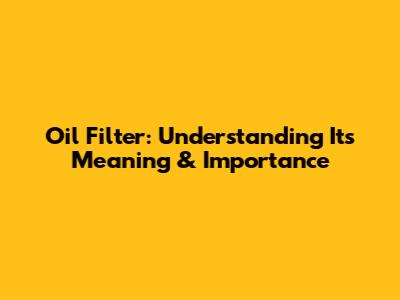 Oil Filter: Understanding Its Meaning & Importance