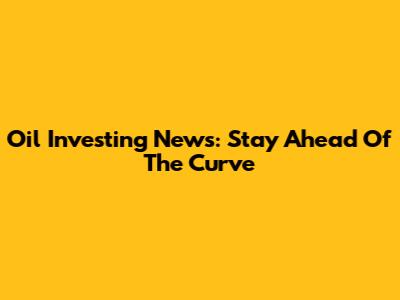 Oil Investing News: Stay Ahead Of The Curve