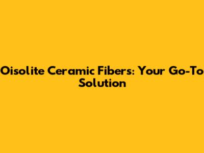 Oisolite Ceramic Fibers: Your Go-To Solution