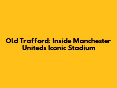 Old Trafford: Inside Manchester United's Iconic Stadium