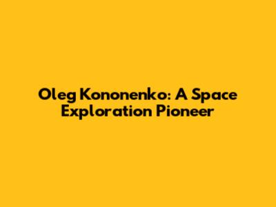 Oleg Kononenko: A Space Exploration Pioneer