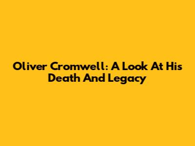Oliver Cromwell: A Look At His Death And Legacy