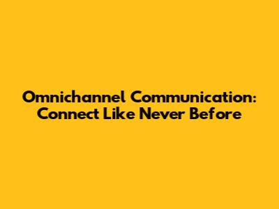 Omnichannel Communication: Connect Like Never Before