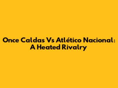 Once Caldas Vs Atlético Nacional: A Heated Rivalry