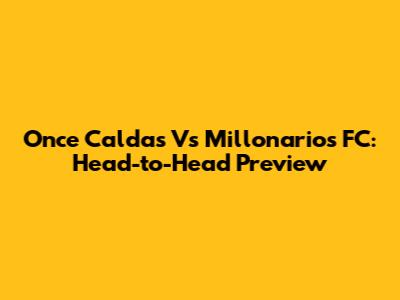Once Caldas Vs Millonarios FC: Head-to-Head Preview