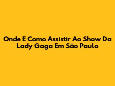 Onde E Como Assistir Ao Show Da Lady Gaga Em São Paulo