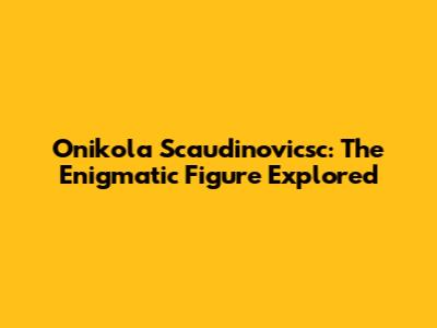Onikola Scaudinovicsc: The Enigmatic Figure Explored