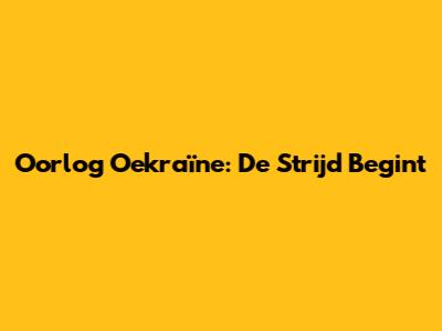 Oorlog Oekraïne: De Strijd Begint