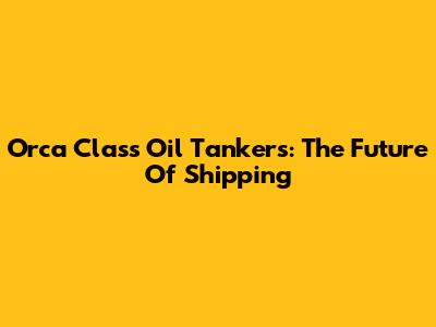 Orca Class Oil Tankers: The Future Of Shipping