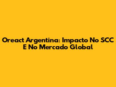 Oreact Argentina: Impacto No SCC E No Mercado Global