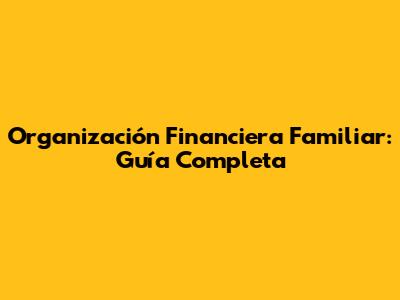 Organización Financiera Familiar: Guía Completa