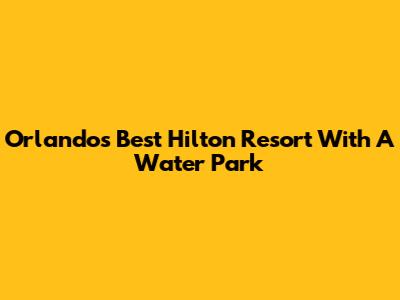Orlando's Best Hilton Resort With A Water Park