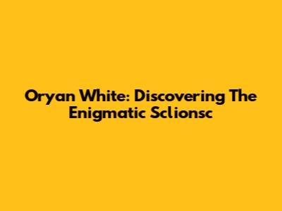 Oryan White: Discovering The Enigmatic Sclionsc