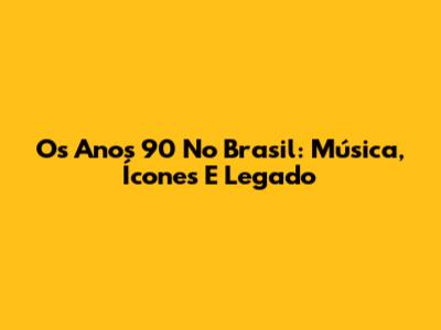 Os Anos 90 No Brasil: Música, Ícones E Legado
