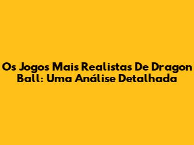 Os Jogos Mais Realistas De Dragon Ball: Uma Análise Detalhada