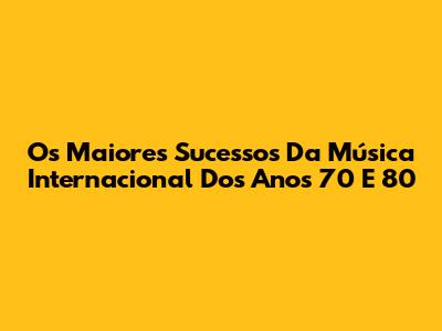 Os Maiores Sucessos Da Música Internacional Dos Anos 70 E 80