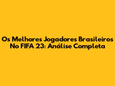 Os Melhores Jogadores Brasileiros No FIFA 23: Análise Completa