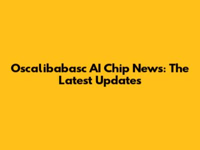 Oscalibabasc AI Chip News: The Latest Updates