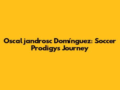Oscaljandrosc Domínguez: Soccer Prodigy's Journey