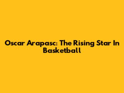 Oscar Arapasc: The Rising Star In Basketball