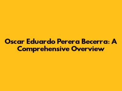 Oscar Eduardo Perera Becerra: A Comprehensive Overview