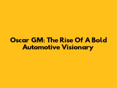 Oscar GM: The Rise Of A Bold Automotive Visionary