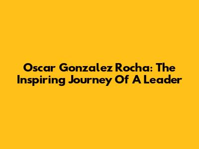 Oscar Gonzalez Rocha: The Inspiring Journey Of A Leader