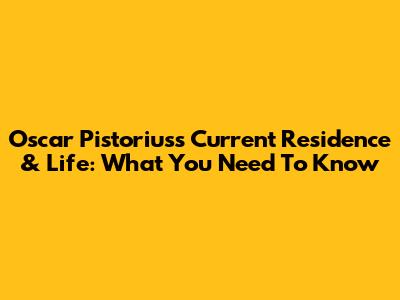 Oscar Pistorius's Current Residence & Life: What You Need To Know