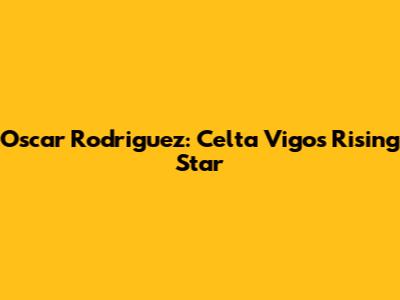 Oscar Rodriguez: Celta Vigo's Rising Star