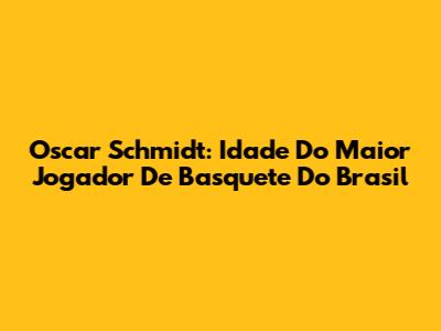 Oscar Schmidt: Idade Do Maior Jogador De Basquete Do Brasil