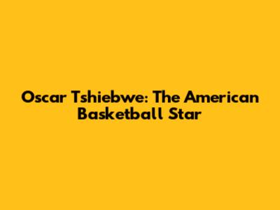 Oscar Tshiebwe: The American Basketball Star