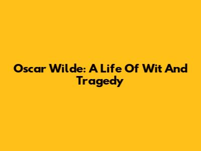 Oscar Wilde: A Life Of Wit And Tragedy