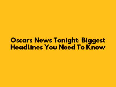 Oscars News Tonight: Biggest Headlines You Need To Know