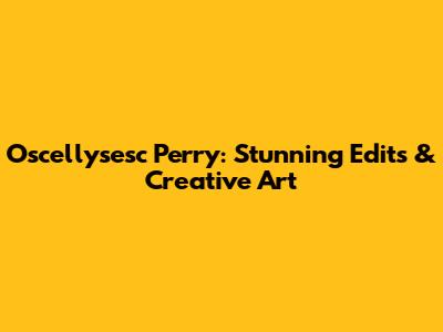 Oscellysesc Perry: Stunning Edits & Creative Art